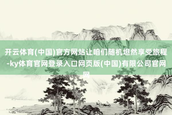 开云体育(中国)官方网站让咱们随机坦然享受旅程-ky体育官网登录入口网页版(中国)有限公司官网
