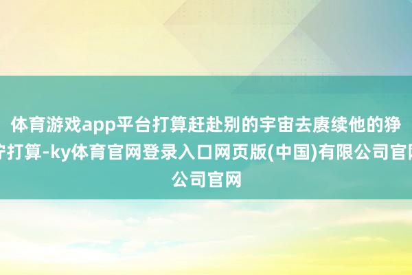 体育游戏app平台打算赶赴别的宇宙去赓续他的狰狞打算-ky体育官网登录入口网页版(中国)有限公司官网
