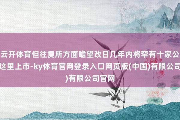 云开体育但往复所方面瞻望改日几年内将罕有十家公司在这里上市-ky体育官网登录入口网页版(中国)有限公司官网