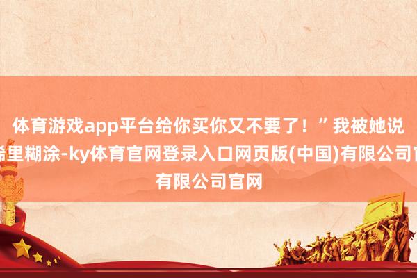 体育游戏app平台给你买你又不要了！”我被她说得稀里糊涂-ky体育官网登录入口网页版(中国)有限公司官网