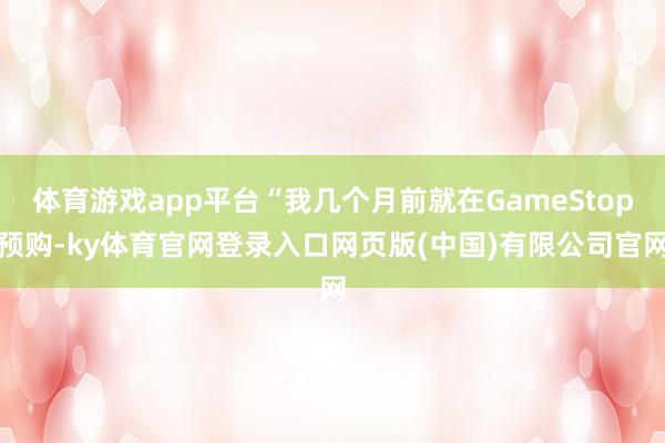 体育游戏app平台“我几个月前就在GameStop预购-ky体育官网登录入口网页版(中国)有限公司官网