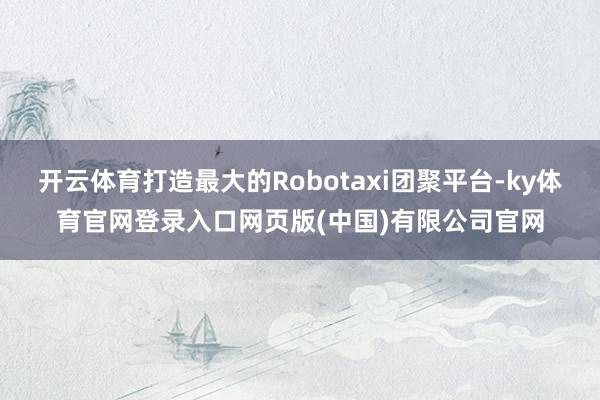 开云体育打造最大的Robotaxi团聚平台-ky体育官网登录入口网页版(中国)有限公司官网