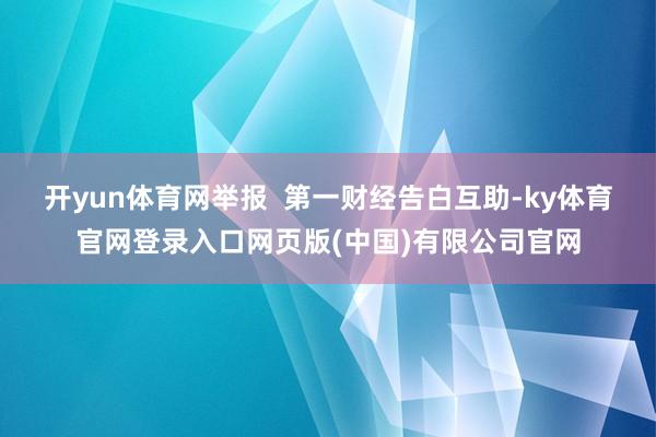 开yun体育网举报 第一财经告白互助-ky体育官网登录入口网页版(中国)有限公司官网