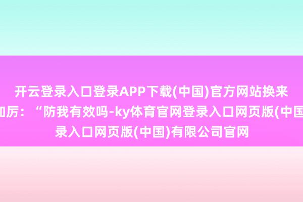 开云登录入口登录APP下载(中国)官方网站换来了愈加的变本加厉:“防我有效吗-ky体育官网登录入口网页版(中国)有限公司官网