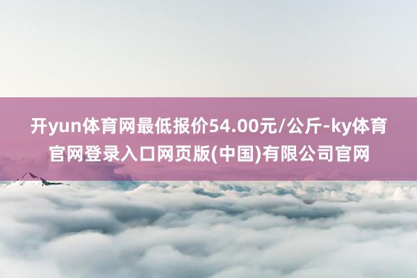 开yun体育网最低报价54.00元/公斤-ky体育官网登录入口网页版(中国)有限公司官网