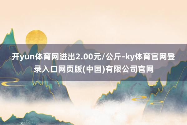 开yun体育网进出2.00元/公斤-ky体育官网登录入口网页版(中国)有限公司官网