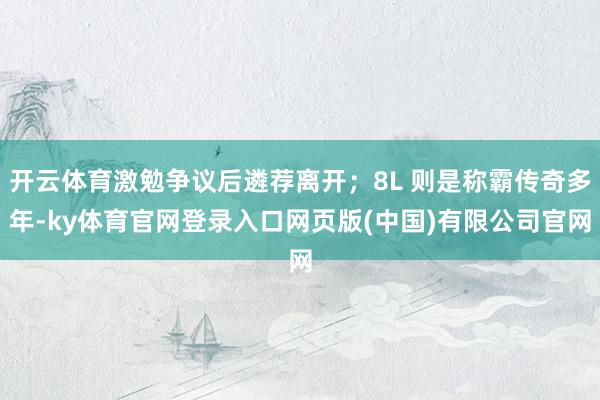 开云体育激勉争议后遴荐离开；8L 则是称霸传奇多年-ky体育官网登录入口网页版(中国)有限公司官网