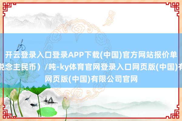 开云登录入口登录APP下载(中国)官方网站报价单元为元（东说念主民币）/吨-ky体育官网登录入口网页版(中国)有限公司官网