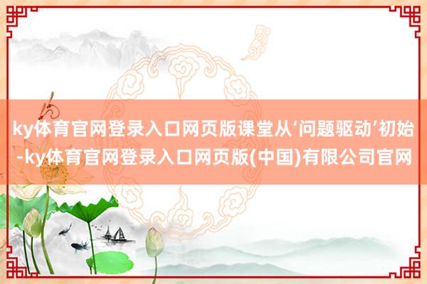 ky体育官网登录入口网页版课堂从‘问题驱动’初始-ky体育官网登录入口网页版(中国)有限公司官网