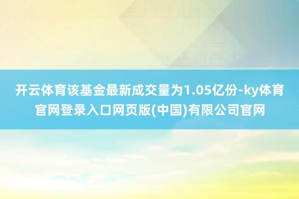开云体育该基金最新成交量为1.05亿份-ky体育官网登录入口网页版(中国)有限公司官网