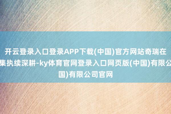 开云登录入口登录APP下载(中国)官方网站奇瑞在欧盟市集执续深耕-ky体育官网登录入口网页版(中国)有限公司官网