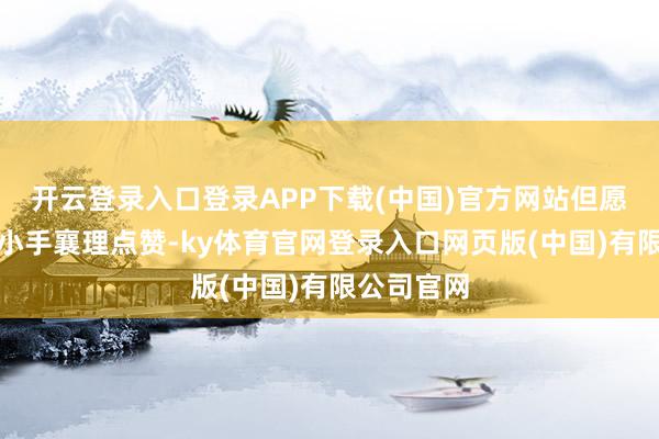 开云登录入口登录APP下载(中国)官方网站但愿您能动动小手襄理点赞-ky体育官网登录入口网页版(中国)有限公司官网