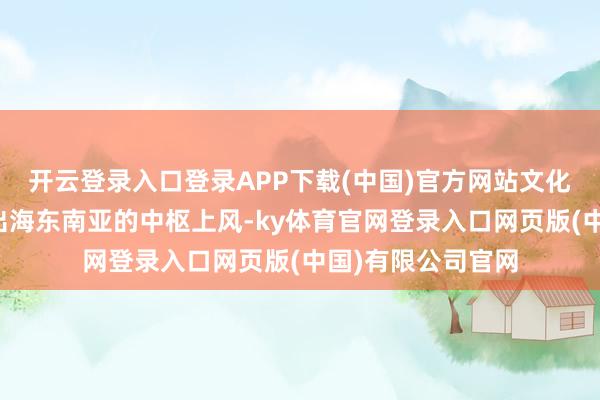 开云登录入口登录APP下载(中国)官方网站文化旁边是中国影视出海东南亚的中枢上风-ky体育官网登录入口网页版(中国)有限公司官网