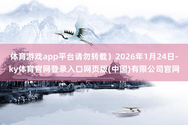 体育游戏app平台请勿转载）2026年1月24日-ky体育官网登录入口网页版(中国)有限公司官网