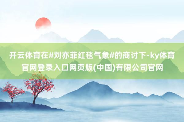 开云体育在#刘亦菲红毯气象#的商讨下-ky体育官网登录入口网页版(中国)有限公司官网