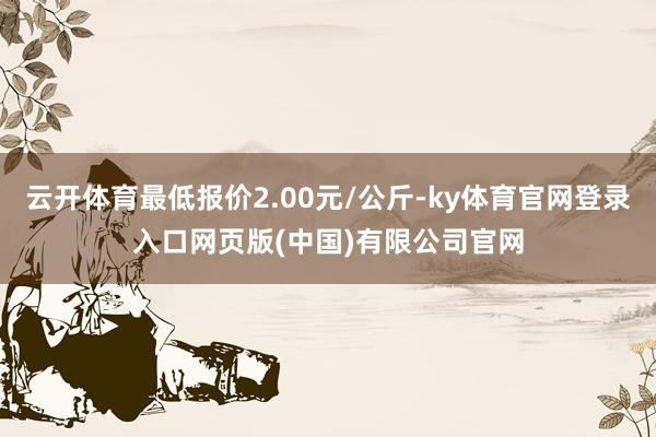 云开体育最低报价2.00元/公斤-ky体育官网登录入口网页版(中国)有限公司官网