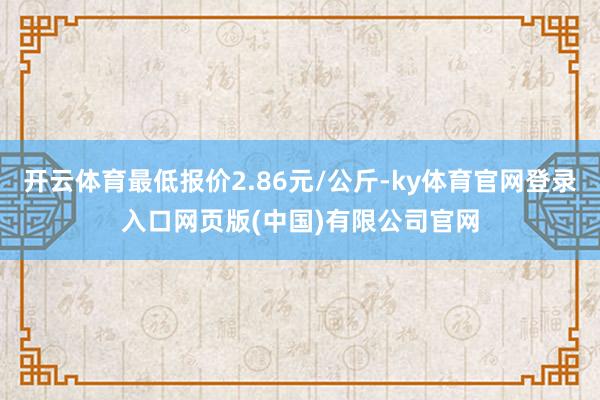 开云体育最低报价2.86元/公斤-ky体育官网登录入口网页版(中国)有限公司官网