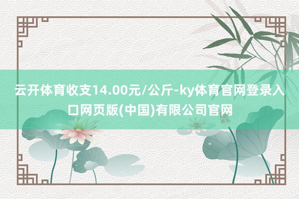 云开体育收支14.00元/公斤-ky体育官网登录入口网页版(中国)有限公司官网