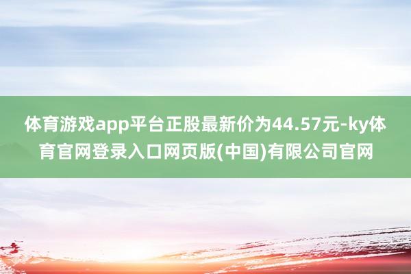 体育游戏app平台正股最新价为44.57元-ky体育官网登录入口网页版(中国)有限公司官网