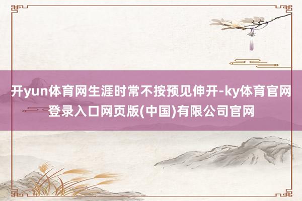 开yun体育网生涯时常不按预见伸开-ky体育官网登录入口网页版(中国)有限公司官网