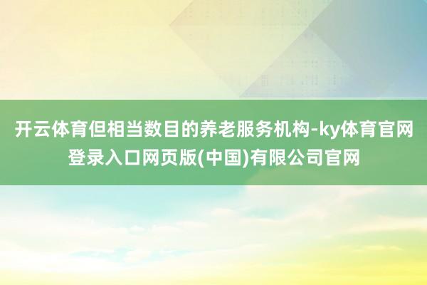 开云体育但相当数目的养老服务机构-ky体育官网登录入口网页版(中国)有限公司官网