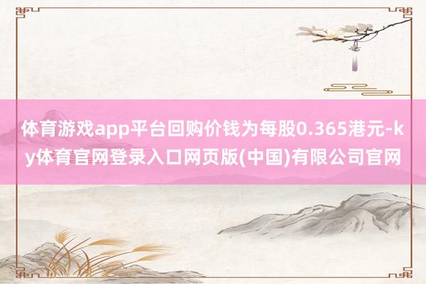 体育游戏app平台回购价钱为每股0.365港元-ky体育官网登录入口网页版(中国)有限公司官网