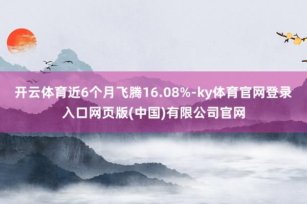 开云体育近6个月飞腾16.08%-ky体育官网登录入口网页版(中国)有限公司官网
