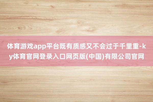 体育游戏app平台既有质感又不会过于千里重-ky体育官网登录入口网页版(中国)有限公司官网