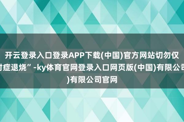 开云登录入口登录APP下载(中国)官方网站切勿仅靠“对症退烧”-ky体育官网登录入口网页版(中国)有限公司官网
