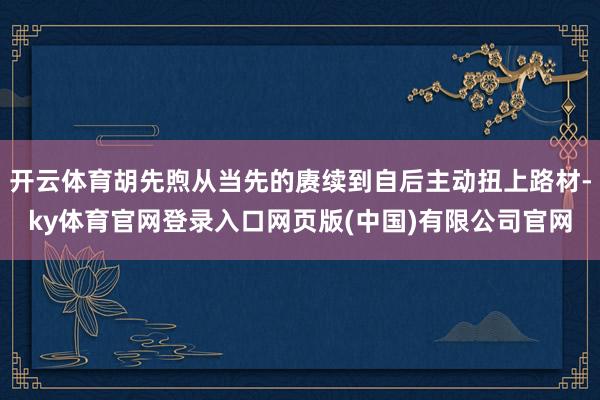 开云体育胡先煦从当先的赓续到自后主动扭上路材-ky体育官网登录入口网页版(中国)有限公司官网