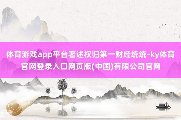 体育游戏app平台著述权归第一财经统统-ky体育官网登录入口网页版(中国)有限公司官网