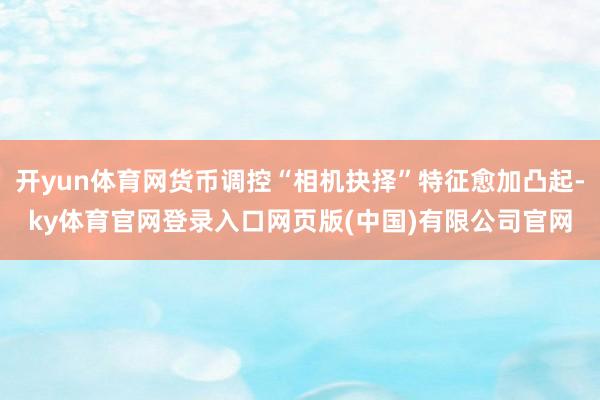 开yun体育网货币调控“相机抉择”特征愈加凸起-ky体育官网登录入口网页版(中国)有限公司官网